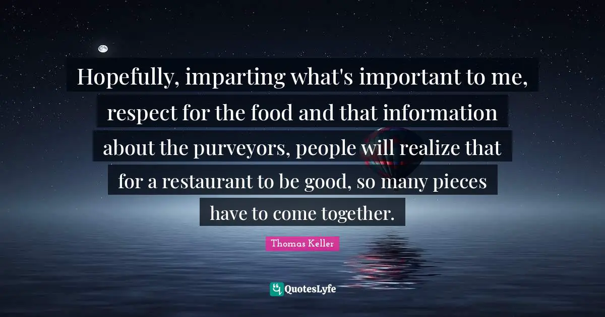 Thomas Keller Quotes: "Hopefully, imparting what's important to me, respect for the food and that information about the purveyors, people will realize that for a restaurant to be good, so many pieces have to come together."