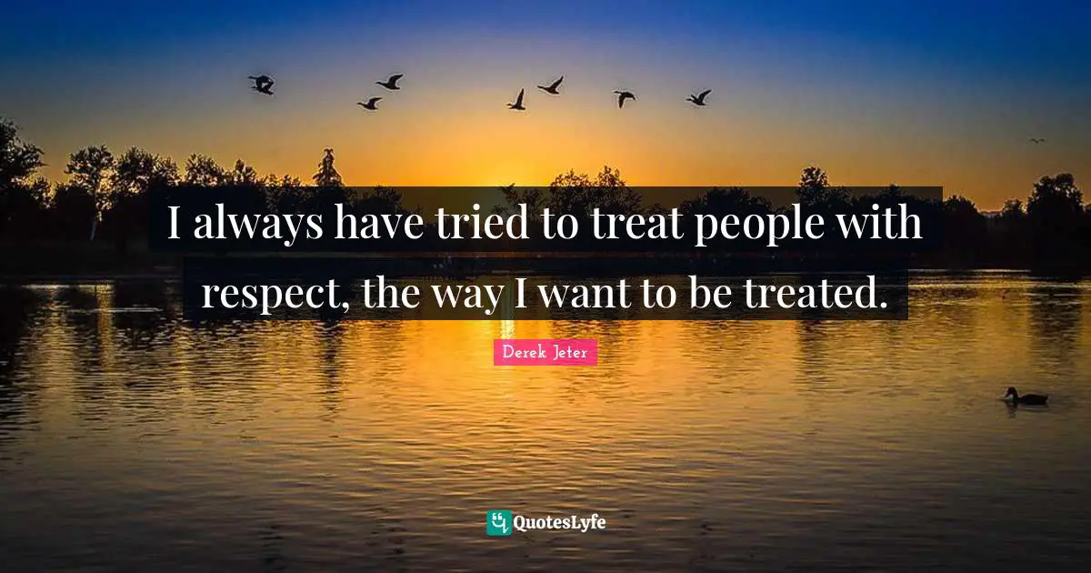 I always have tried to treat people with respect, the way I want to be treated.
