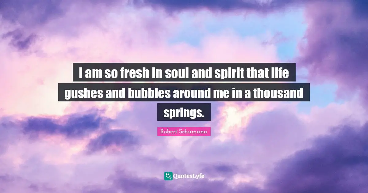 I am so fresh in soul and spirit that life gushes and bubbles around me in a thousand springs.