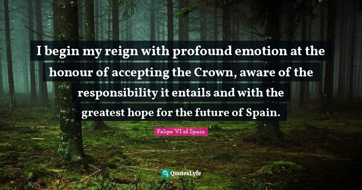 I begin my reign with profound emotion at the honour of accepting the Crown, aware of the responsibility it entails and with the greatest hope for the future of Spain.