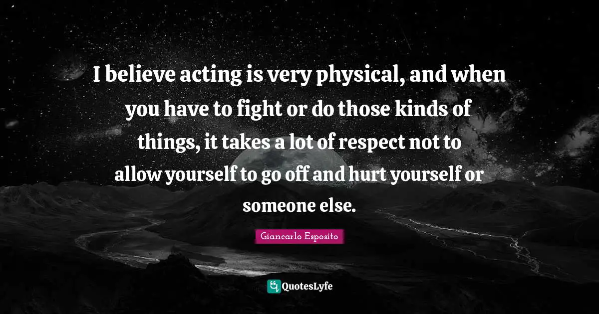 I believe acting is very physical, and when you have to fight or do those kinds of things, it takes a lot of respect not to allow yourself to go off and hurt yourself or someone else.