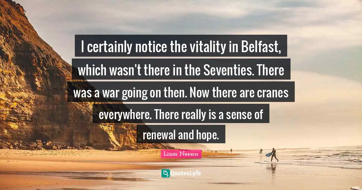 I certainly notice the vitality in Belfast, which wasn't there in the Seventies. There was a war going on then. Now there are cranes everywhere. There really is a sense of renewal and hope.