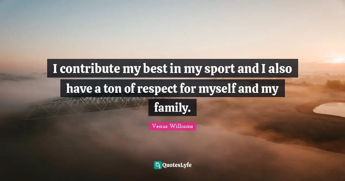 I contribute my best in my sport and I also have a ton of respect for myself and my family.