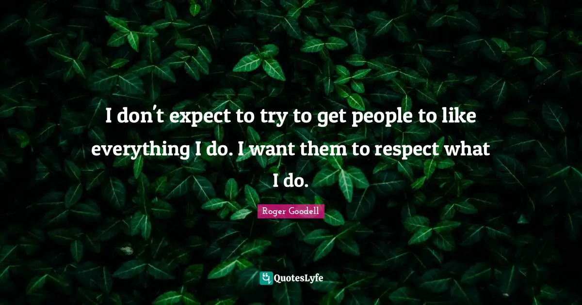 I don't expect to try to get people to like everything I do. I want them to respect what I do.