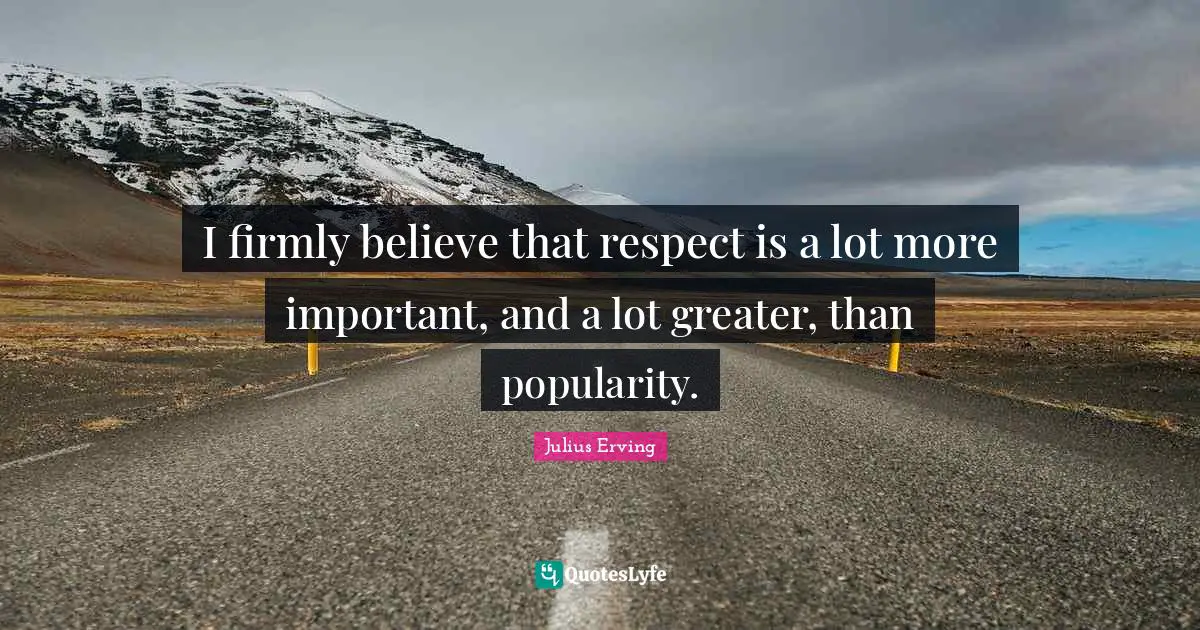 I firmly believe that respect is a lot more important, and a lot greater, than popularity.