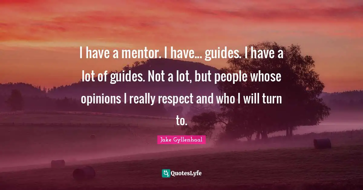 I have a mentor. I have... guides. I have a lot of guides. Not a lot, but people whose opinions I really respect and who I will turn to.