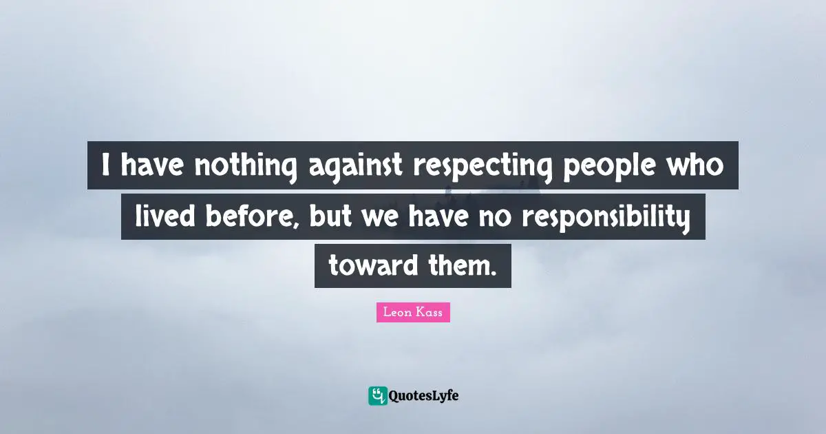 Leon Kass Quotes: "I have nothing against respecting people who lived before, but we have no responsibility toward them."