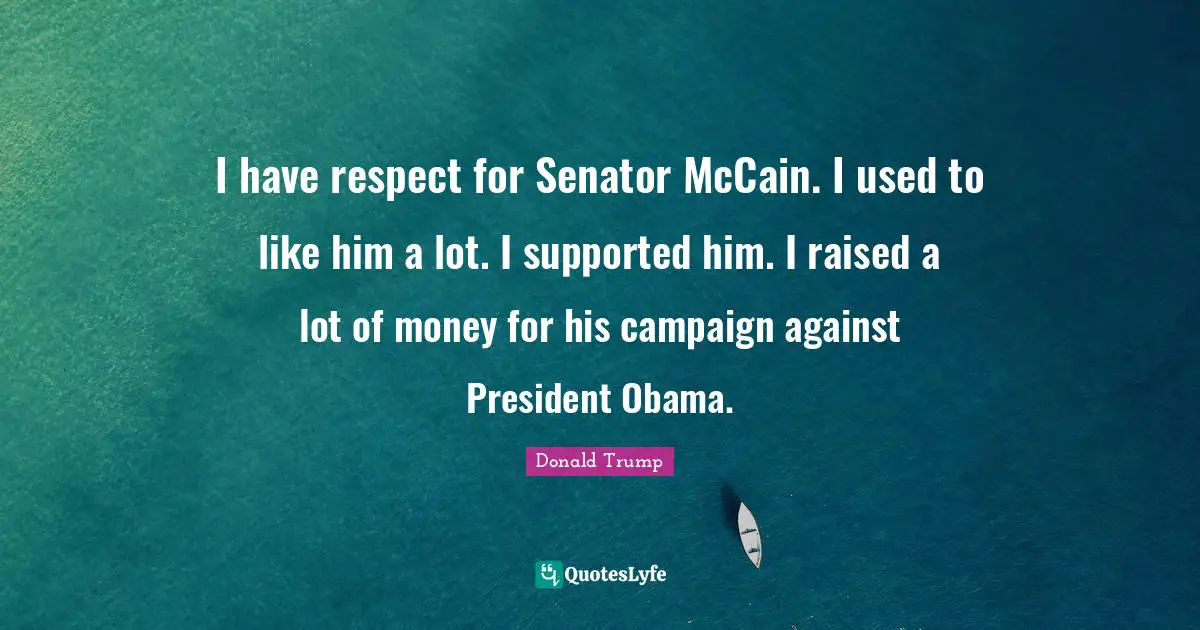 I have respect for Senator McCain. I used to like him a lot. I supported him. I raised a lot of money for his campaign against President Obama.