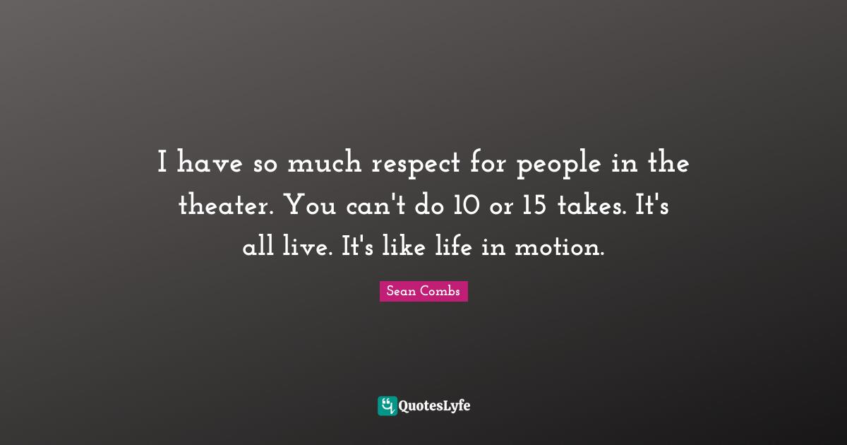 I have so much respect for people in the theater. You can't do 10 or 15 takes. It's all live. It's like life in motion.