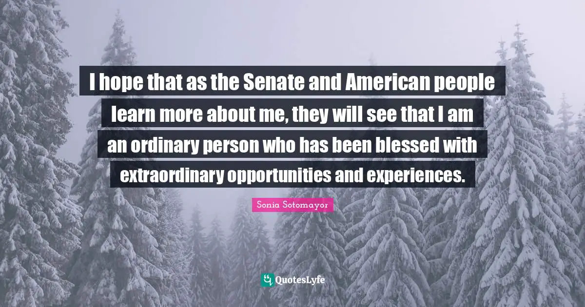 I hope that as the Senate and American people learn more about me, they will see that I am an ordinary person who has been blessed with extraordinary opportunities and experiences.