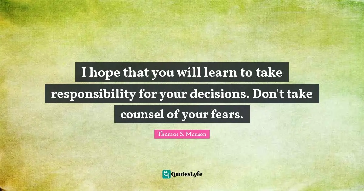 I hope that you will learn to take responsibility for your decisions. Don't take counsel of your fears.