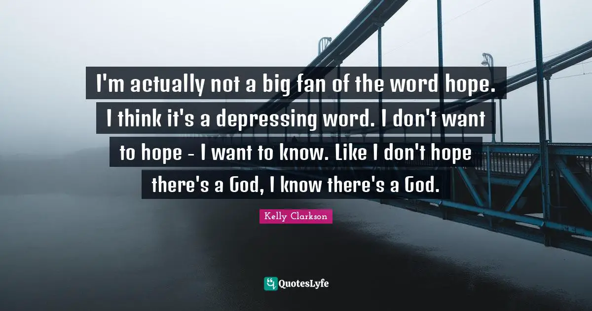 I'm actually not a big fan of the word hope. I think it's a depressing word. I don't want to hope - I want to know. Like I don't hope there's a God, I know there's a God.