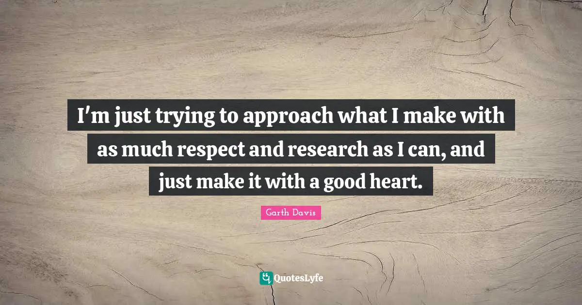 I'm just trying to approach what I make with as much respect and research as I can, and just make it with a good heart.