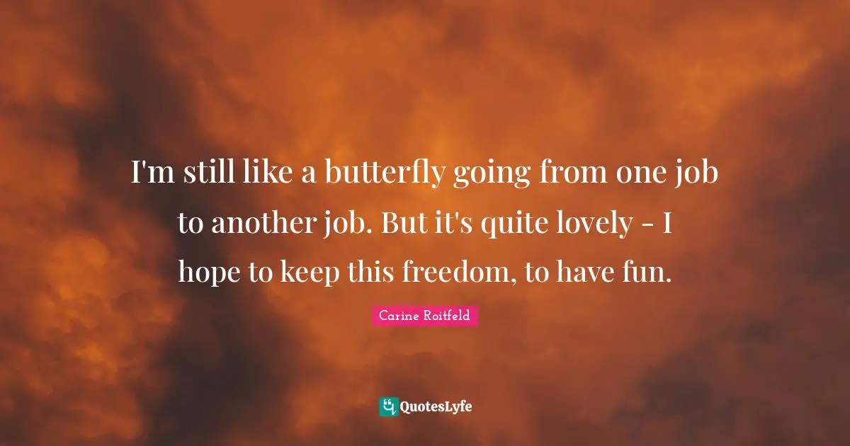 I'm still like a butterfly going from one job to another job. But it's quite lovely - I hope to keep this freedom, to have fun.