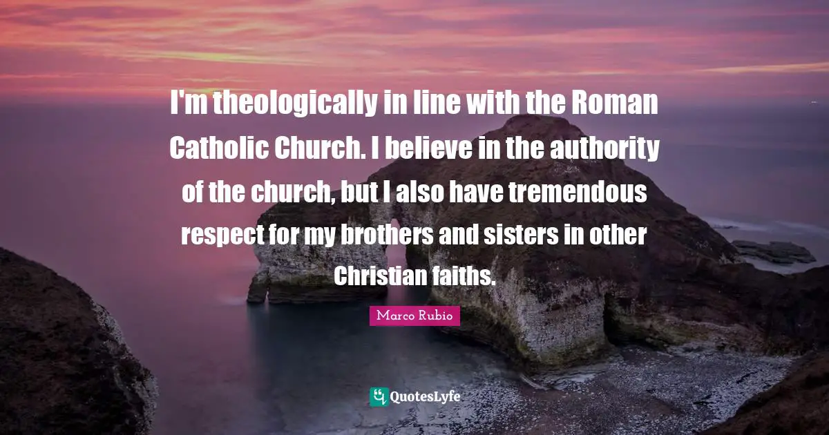 I'm theologically in line with the Roman Catholic Church. I believe in the authority of the church, but I also have tremendous respect for my brothers and sisters in other Christian faiths.