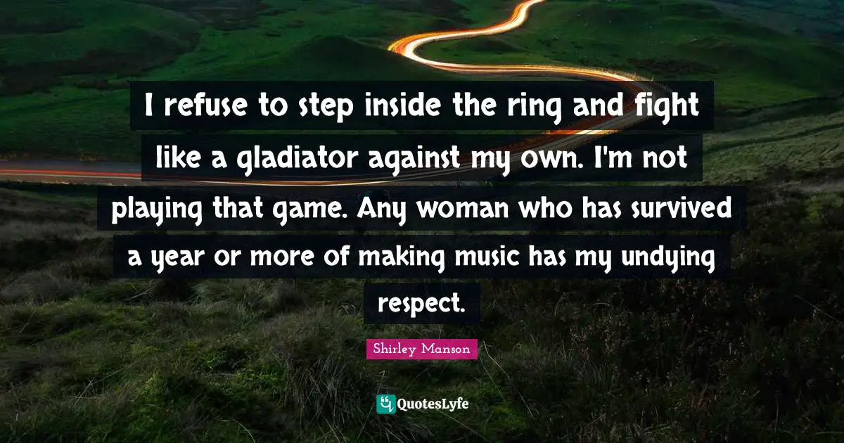 I refuse to step inside the ring and fight like a gladiator against my own. I'm not playing that game. Any woman who has survived a year or more of making music has my undying respect.