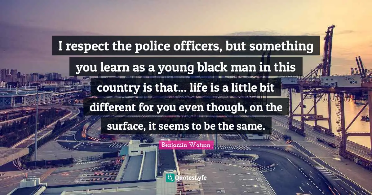 I respect the police officers, but something you learn as a young black man in this country is that... life is a little bit different for you even though, on the surface, it seems to be the same.