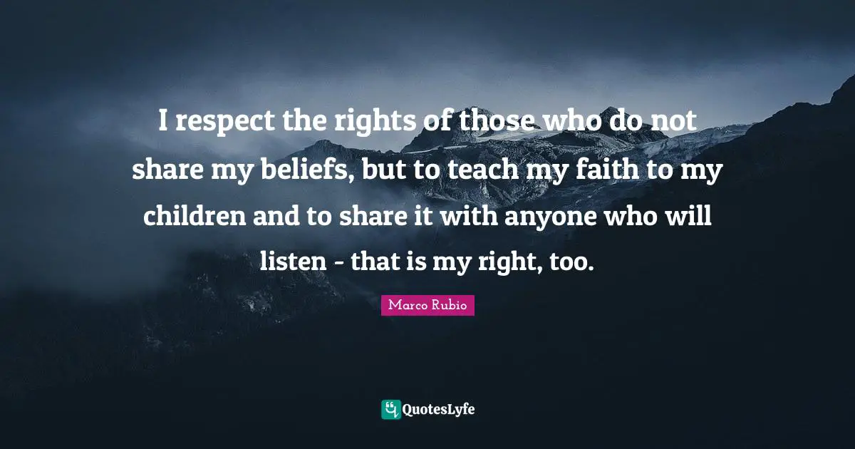 I respect the rights of those who do not share my beliefs, but to teach my faith to my children and to share it with anyone who will listen - that is my right, too.