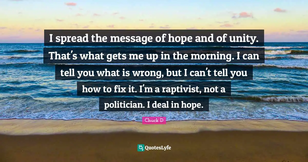 I spread the message of hope and of unity. That's what gets me up in the morning. I can tell you what is wrong, but I can't tell you how to fix it. I'm a raptivist, not a politician. I deal in hope.