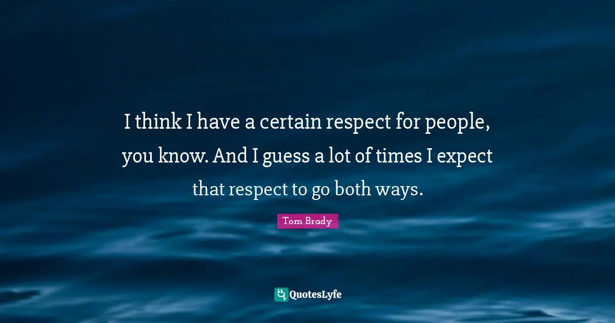 Tom Brady Quotes: I think I have a certain respect for people, you know. And I guess a lot of times I expect that respect to go both ways.