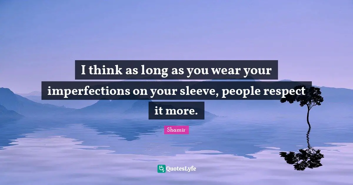 I think as long as you wear your imperfections on your sleeve, people respect it more.