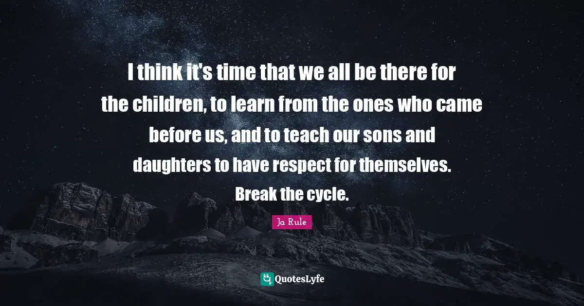 I think it's time that we all be there for the children, to learn from the ones who came before us, and to teach our sons and daughters to have respect for themselves. Break the cycle.