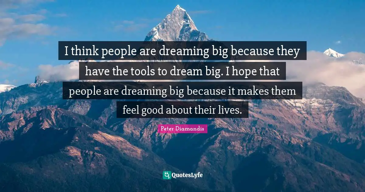 I think people are dreaming big because they have the tools to dream big. I hope that people are dreaming big because it makes them feel good about their lives.