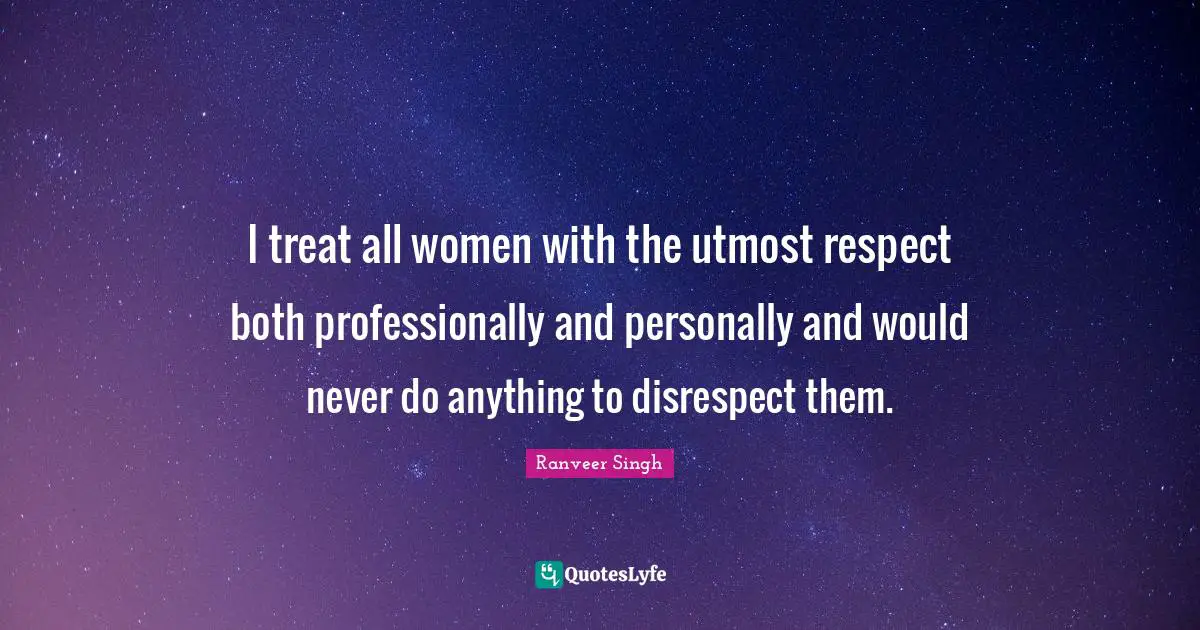 I treat all women with the utmost respect both professionally and personally and would never do anything to disrespect them.