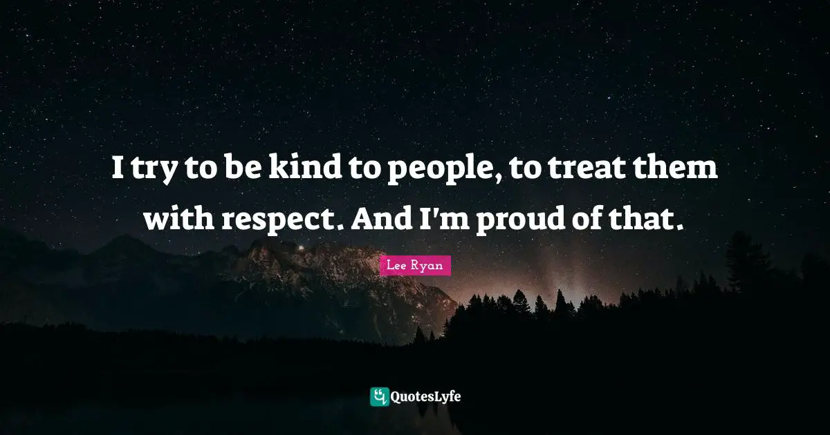 I try to be kind to people, to treat them with respect. And I'm proud of that.