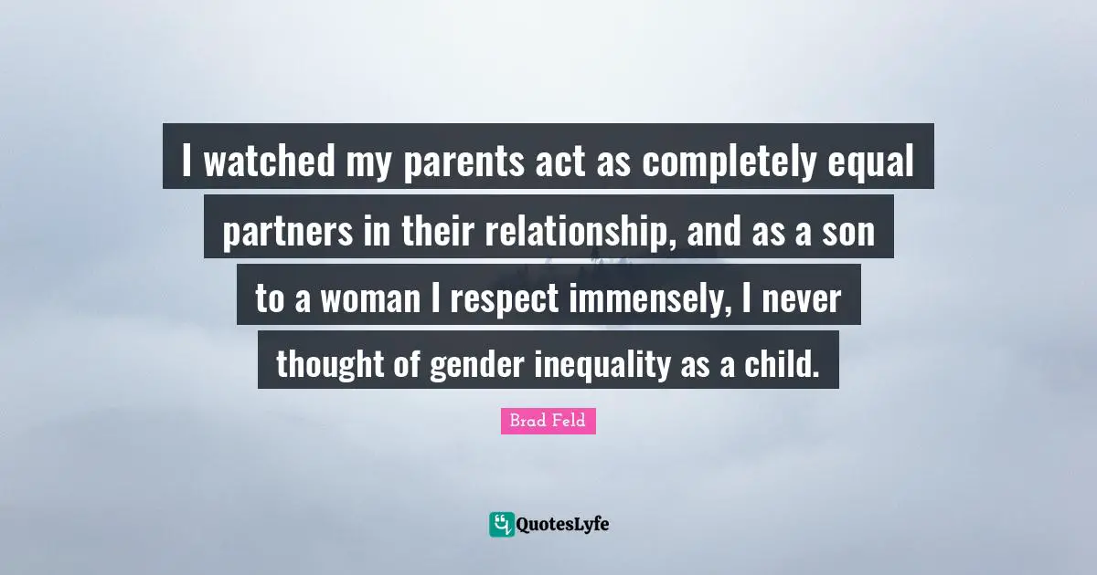 Brad Feld Quotes: "I watched my parents act as completely equal partners in their relationship, and as a son to a woman I respect immensely, I never thought of gender inequality as a child."