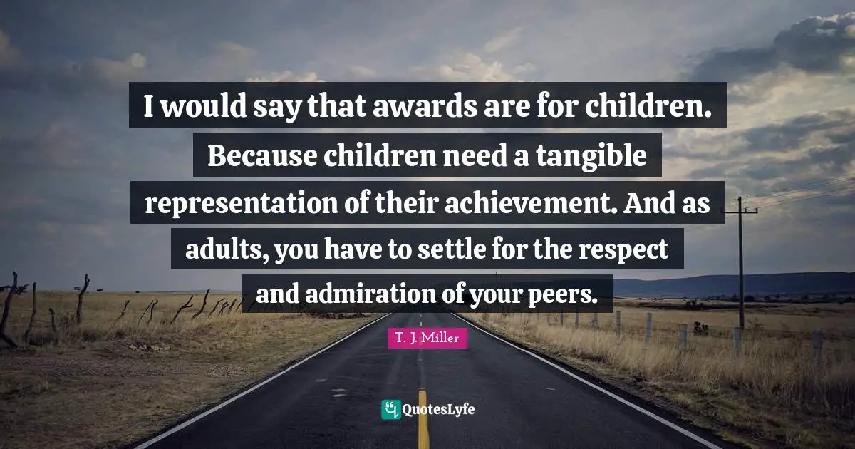 I would say that awards are for children. Because children need a tangible representation of their achievement. And as adults, you have to settle for the respect and admiration of your peers.