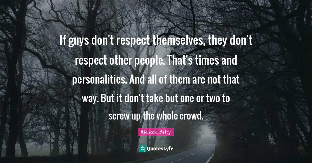 If guys don't respect themselves, they don't respect other people. That's times and personalities. And all of them are not that way. But it don't take but one or two to screw up the whole crowd.