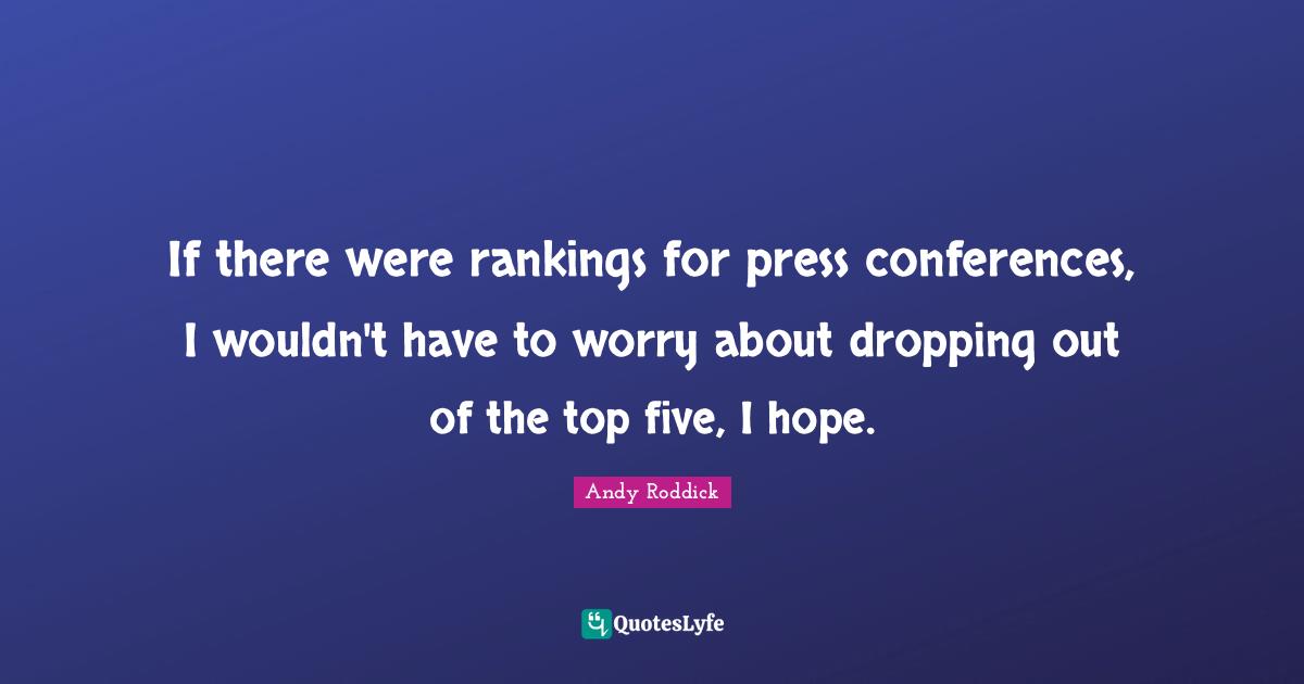 If there were rankings for press conferences, I wouldn't have to worry about dropping out of the top five, I hope.