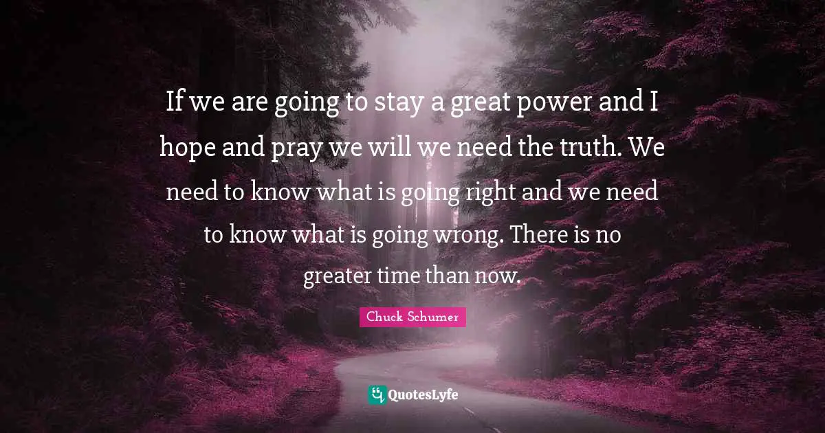 If we are going to stay a great power and I hope and pray we will we need the truth. We need to know what is going right and we need to know what is going wrong. There is no greater time than now.