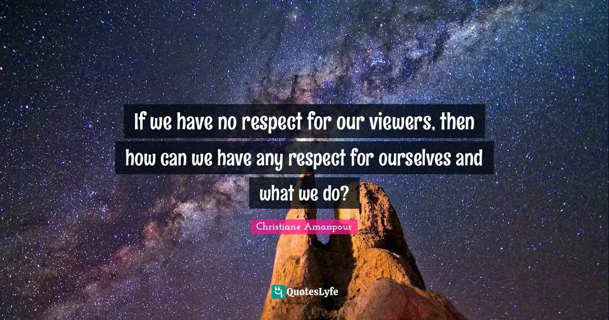 If we have no respect for our viewers, then how can we have any respect for ourselves and what we do?