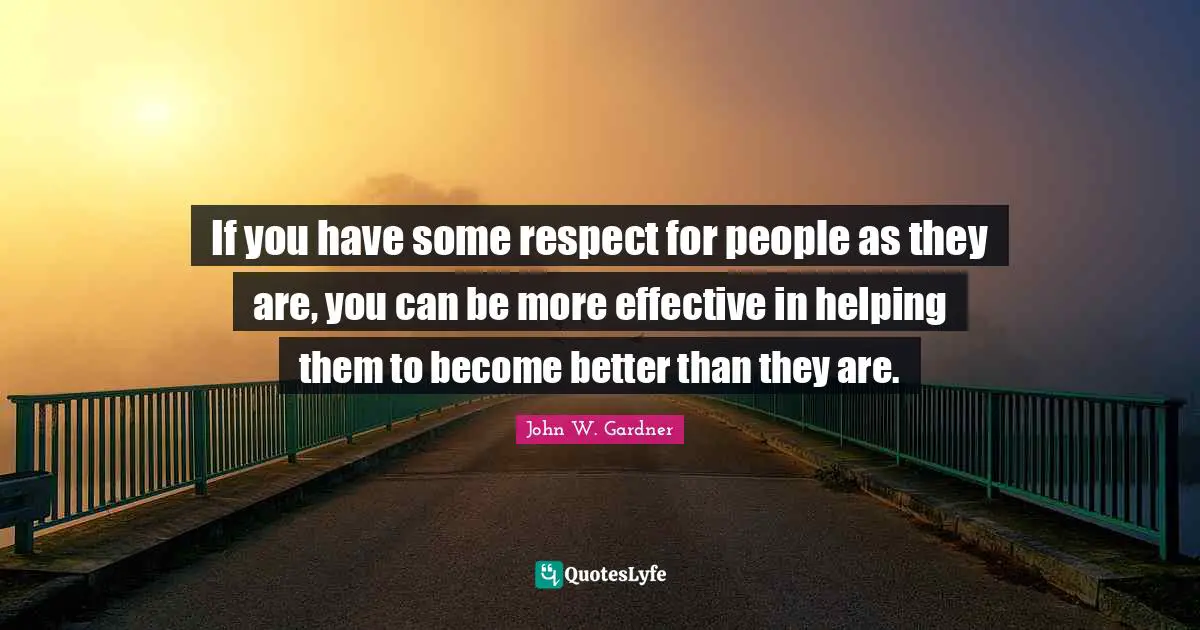 John W. Gardner Quotes: "If you have some respect for people as they are, you can be more effective in helping them to become better than they are."