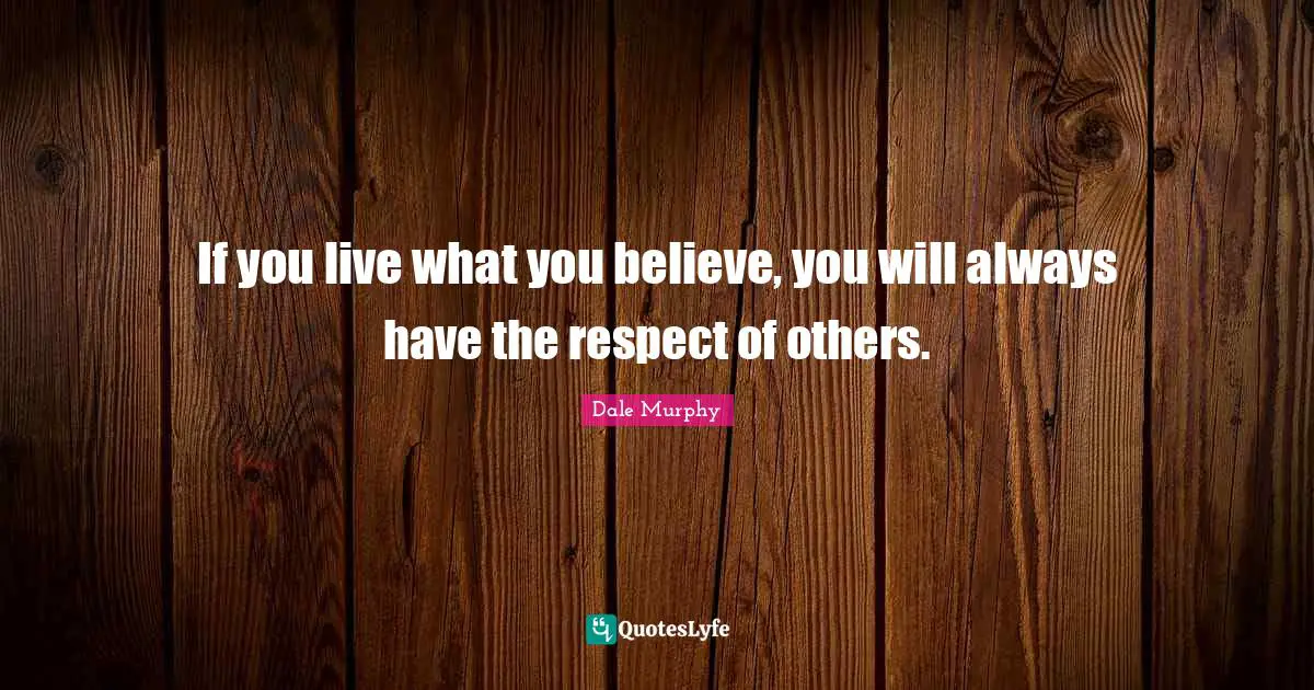 If you live what you believe, you will always have the respect of others.