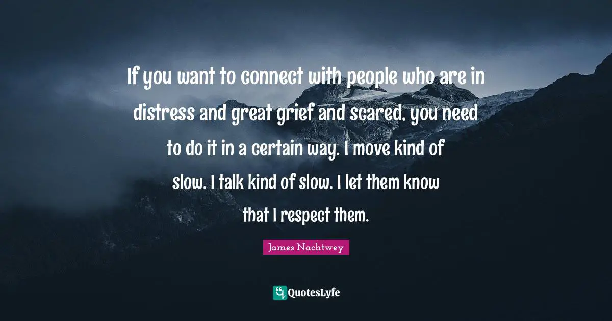 If you want to connect with people who are in distress and great grief and scared, you need to do it in a certain way. I move kind of slow. I talk kind of slow. I let them know that I respect them.