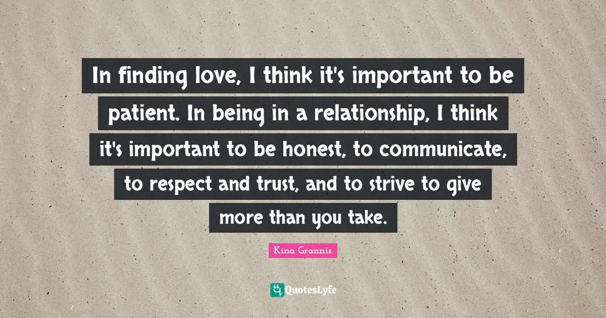 In finding love, I think it's important to be patient. In being in a relationship, I think it's important to be honest, to communicate, to respect and trust, and to strive to give more than you take.