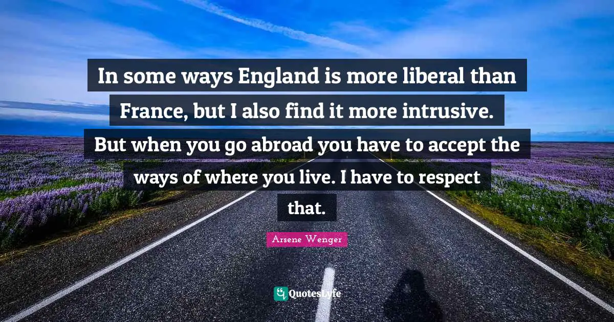 In some ways England is more liberal than France, but I also find it more intrusive. But when you go abroad you have to accept the ways of where you live. I have to respect that.