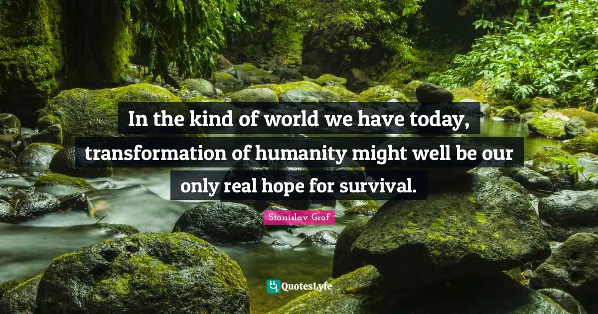 In the kind of world we have today, transformation of humanity might well be our only real hope for survival.