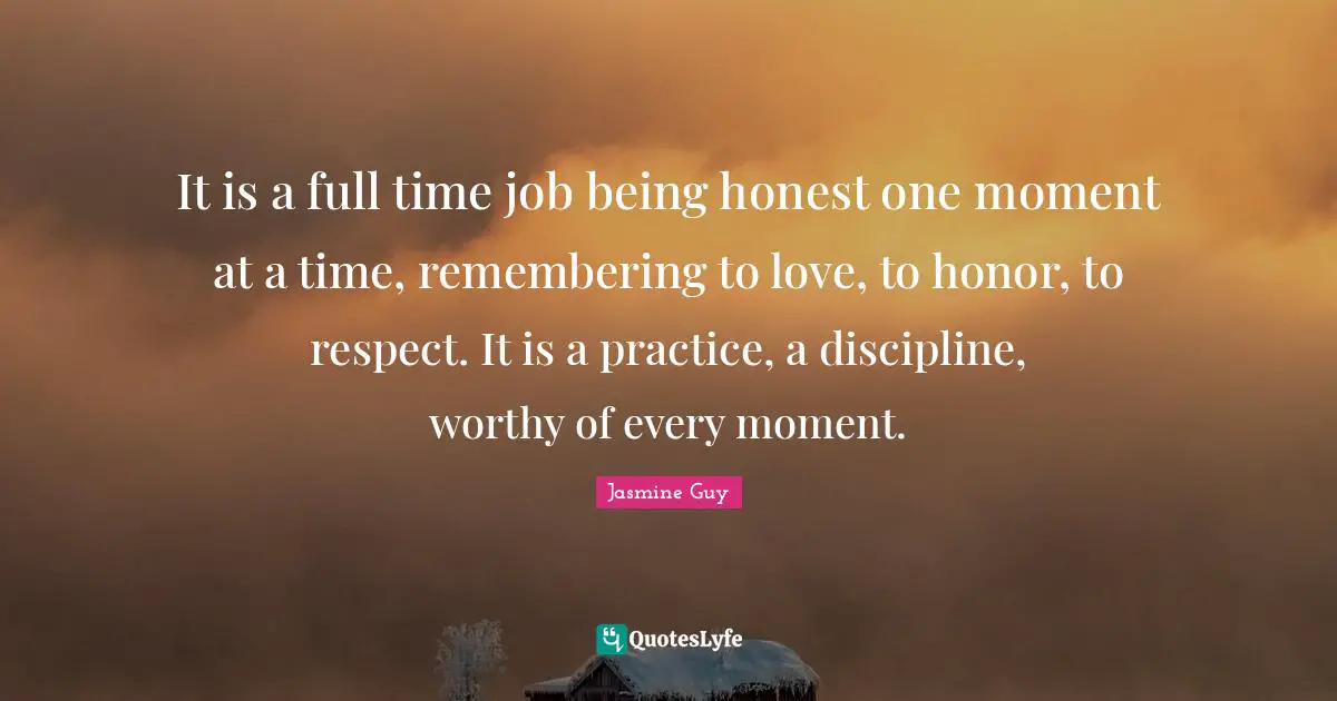 It is a full time job being honest one moment at a time, remembering to love, to honor, to respect. It is a practice, a discipline, worthy of every moment.
