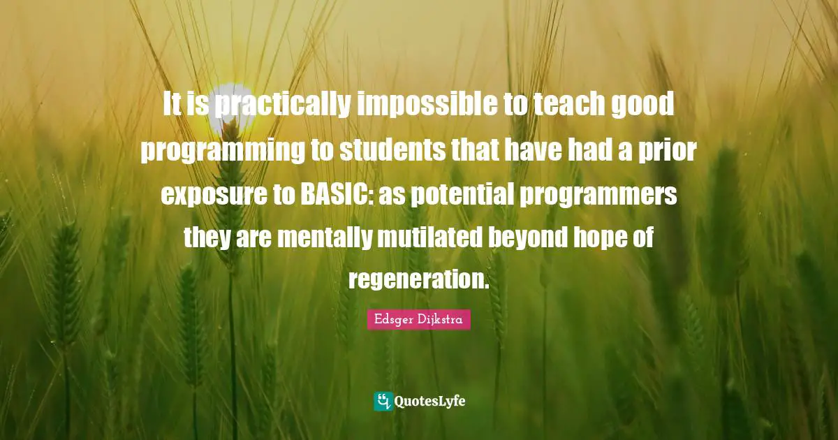 Edsger Dijkstra Quotes: "It is practically impossible to teach good programming to students that have had a prior exposure to BASIC: as potential programmers they are mentally mutilated beyond hope of regeneration."