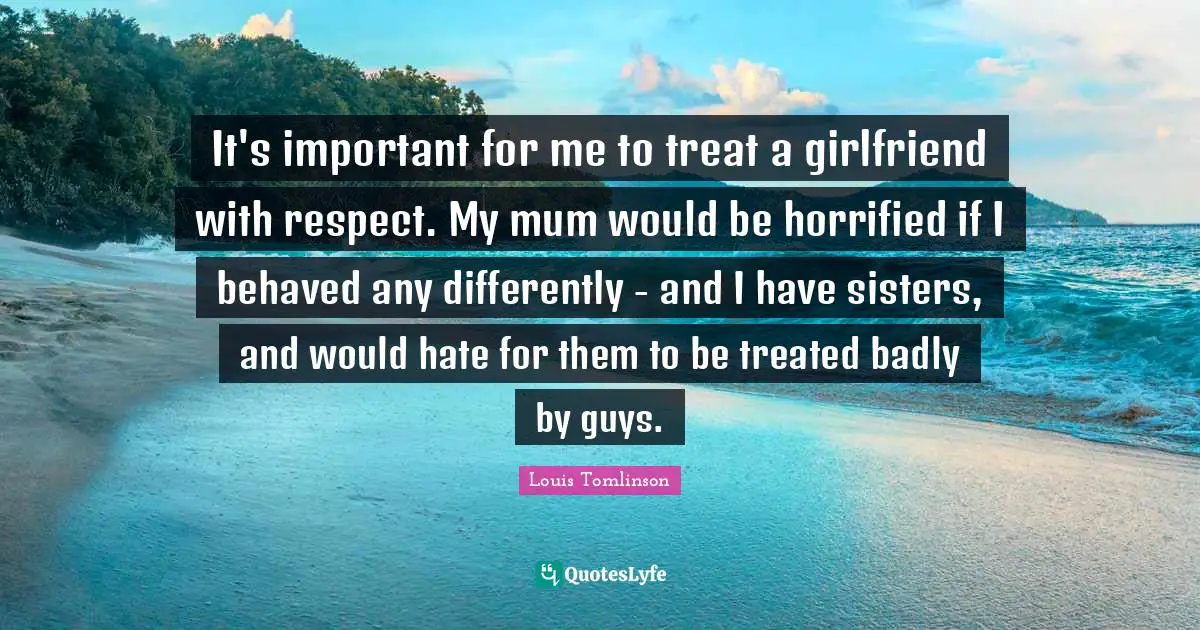 H. M. Tomlinson Quotes: "It's important for me to treat a girlfriend with respect. My mum would be horrified if I behaved any differently - and I have sisters, and would hate for them to be treated badly by guys."