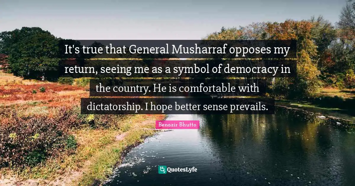 It's true that General Musharraf opposes my return, seeing me as a symbol of democracy in the country. He is comfortable with dictatorship. I hope better sense prevails.