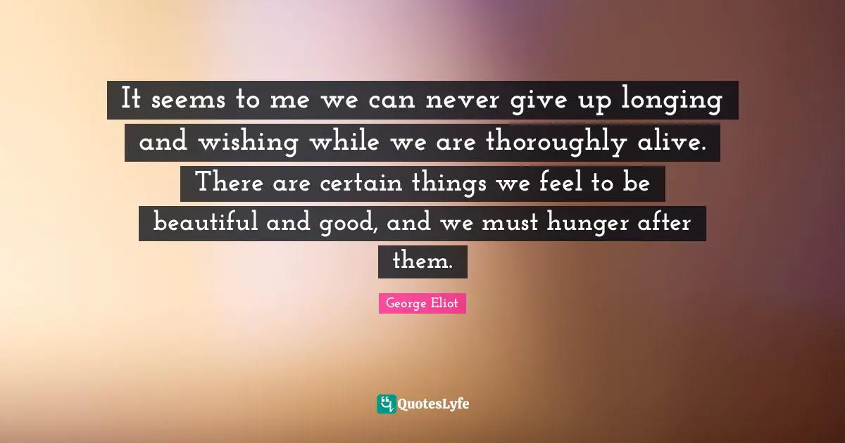 George Eliot Quotes: "It seems to me we can never give up longing and wishing while we are thoroughly alive. There are certain things we feel to be beautiful and good, and we must hunger after them."