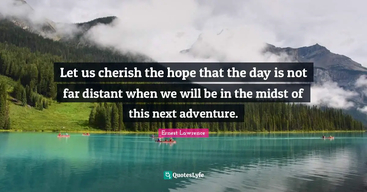 Let us cherish the hope that the day is not far distant when we will be in the midst of this next adventure.