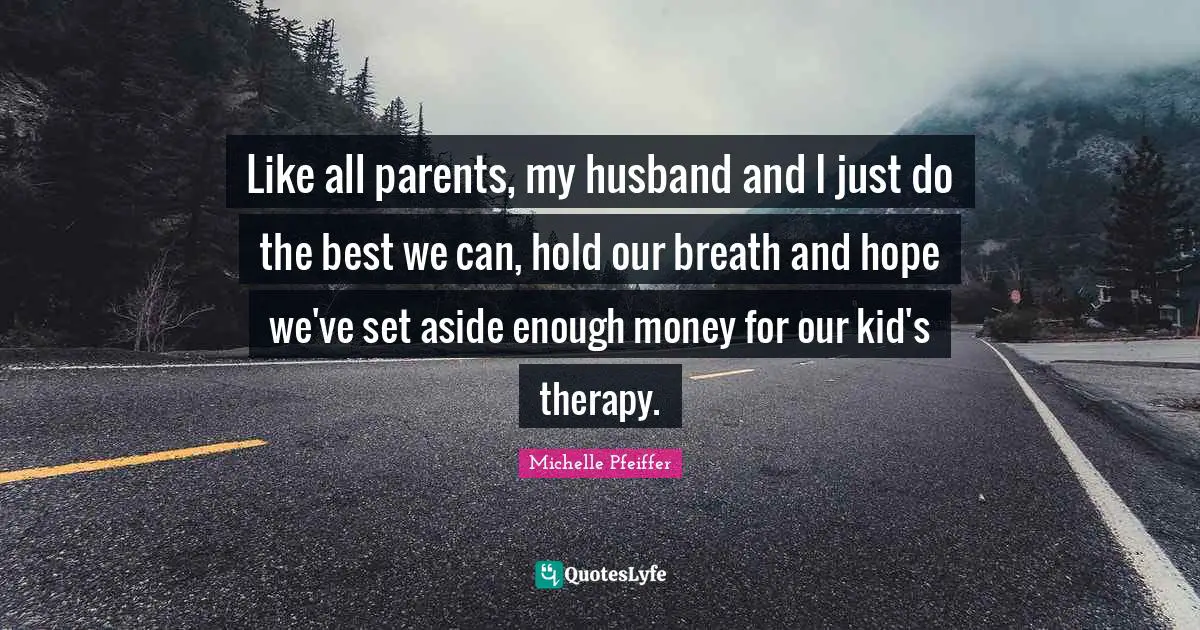 Michelle Pfeiffer Quotes: "Like all parents, my husband and I just do the best we can, hold our breath and hope we've set aside enough money for our kid's therapy."