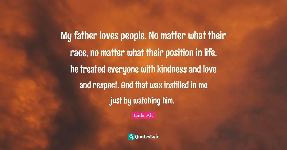 My father loves people. No matter what their race, no matter what their position in life, he treated everyone with kindness and love and respect. And that was instilled in me just by watching him.