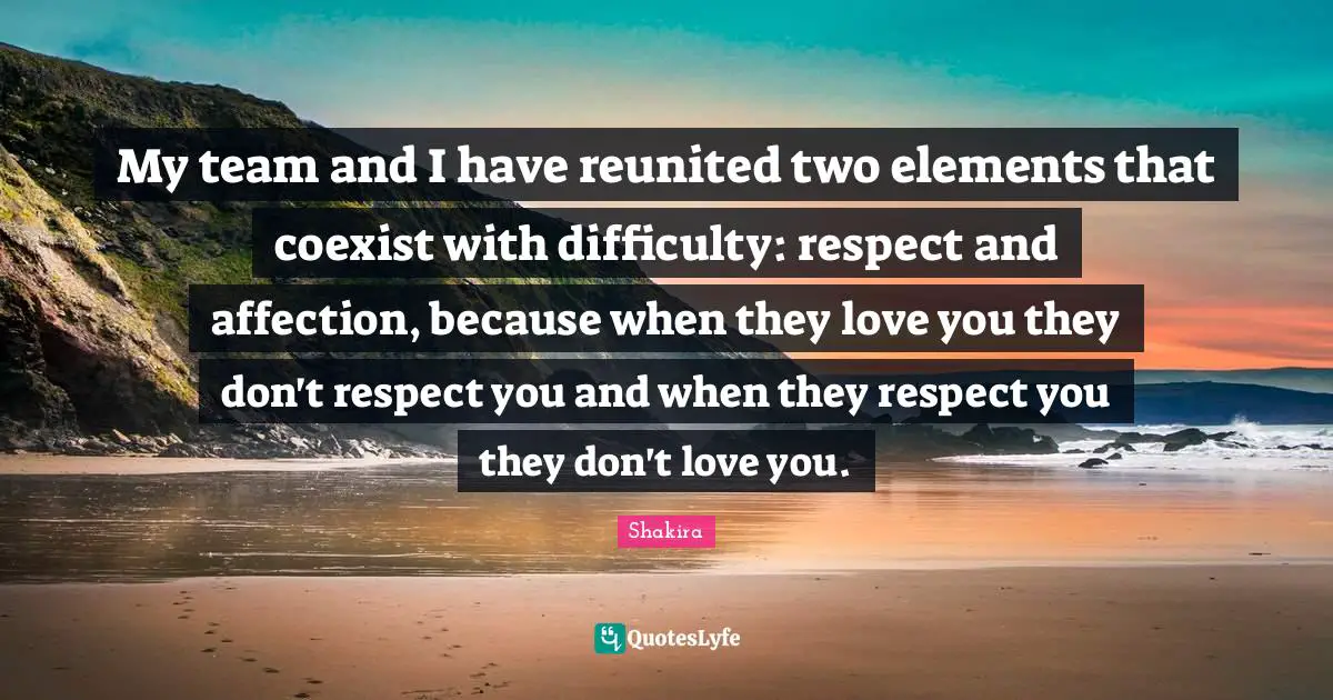 My team and I have reunited two elements that coexist with difficulty: respect and affection, because when they love you they don't respect you and when they respect you they don't love you.